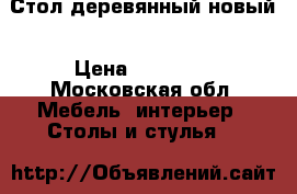 Стол деревянный новый › Цена ­ 10 500 - Московская обл. Мебель, интерьер » Столы и стулья   